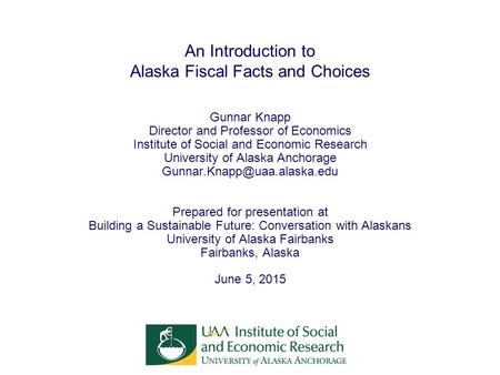 An Introduction to Alaska Fiscal Facts and Choices Gunnar Knapp Director and Professor of Economics Institute of Social and Economic Research University.