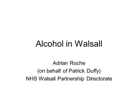 Alcohol in Walsall Adrian Roche (on behalf of Patrick Duffy) NHS Walsall Partnership Directorate.