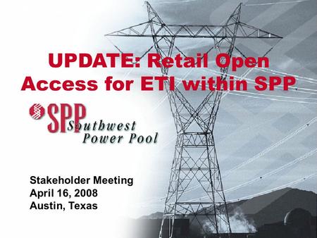 SPP Presentation Stakeholder Meeting April 16, 2008 Austin, Texas UPDATE: Retail Open Access for ETI within SPP.