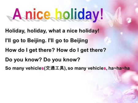 Holiday, holiday, what a nice holiday! I’ll go to Beijing. I’ll go to Beijing How do I get there? Do you know? So many vehicles( 交通工具 ), so many vehicles,