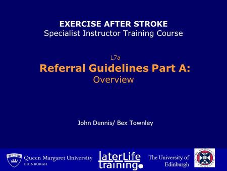 EXERCISE AFTER STROKE Specialist Instructor Training Course L7a Referral Guidelines Part A: Overview John Dennis/ Bex Townley The University of Edinburgh.