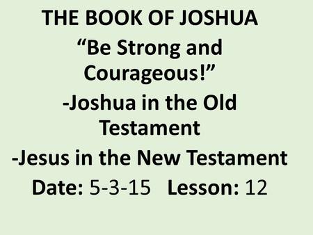 THE BOOK OF JOSHUA “Be Strong and Courageous!” -Joshua in the Old Testament -Jesus in the New Testament Date: 5-3-15 Lesson: 12.