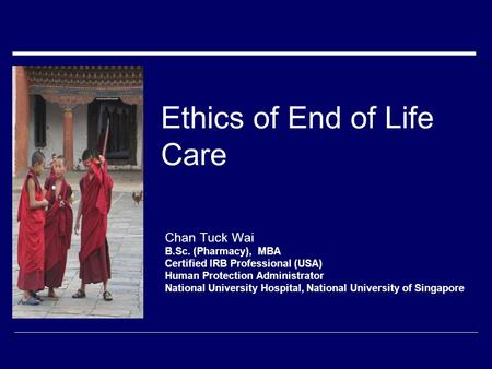 Ethics of End of Life Care Chan Tuck Wai B.Sc. (Pharmacy), MBA Certified IRB Professional (USA) Human Protection Administrator National University Hospital,