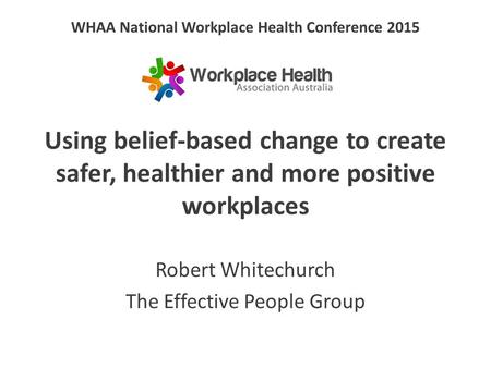 WHAA National Workplace Health Conference 2015 Using belief-based change to create safer, healthier and more positive workplaces Robert Whitechurch The.