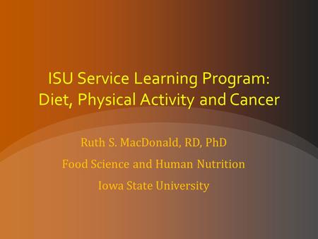 ISU Service Learning Program: Diet, Physical Activity and Cancer Ruth S. MacDonald, RD, PhD Food Science and Human Nutrition Iowa State University.