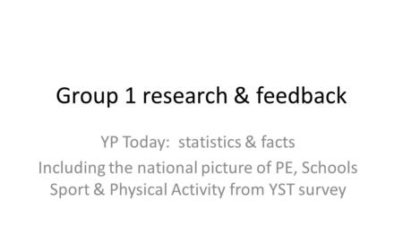 Group 1 research & feedback YP Today: statistics & facts Including the national picture of PE, Schools Sport & Physical Activity from YST survey.