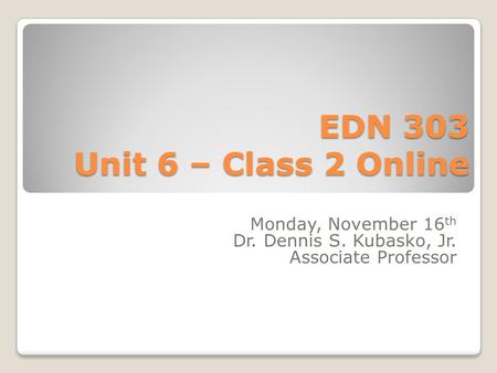 EDN 303 Unit 6 – Class 2 Online Monday, November 16 th Dr. Dennis S. Kubasko, Jr. Associate Professor.