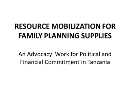 RESOURCE MOBILIZATION FOR FAMILY PLANNING SUPPLIES An Advocacy Work for Political and Financial Commitment in Tanzania.