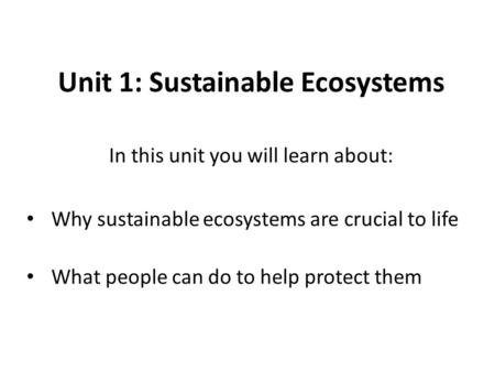 Unit 1: Sustainable Ecosystems In this unit you will learn about: Why sustainable ecosystems are crucial to life What people can do to help protect them.