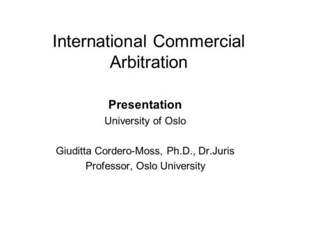 International Commercial Arbitration Presentation University of Oslo Giuditta Cordero-Moss, Ph.D., Dr.Juris Professor, Oslo University.