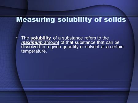 Measuring solubility of solids The solubility of a substance refers to the maximum amount of that substance that can be dissolved in a given quantity of.