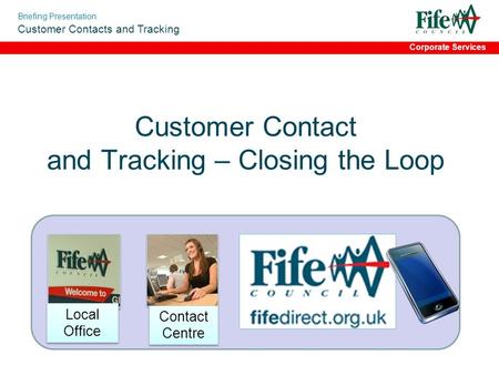 Briefing Presentation Customer Contacts and Tracking Corporate Services Customer Contact and Tracking – Closing the Loop Contact Centre Local Office.