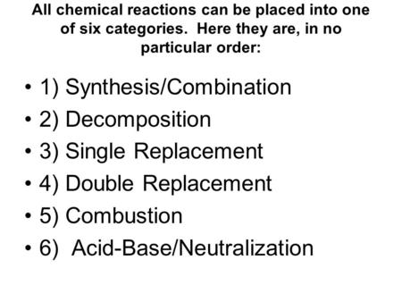 All chemical reactions can be placed into one of six categories. Here they are, in no particular order: 1) Synthesis/Combination 2) Decomposition 3) Single.