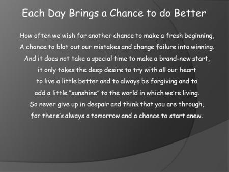 Each Day Brings a Chance to do Better How often we wish for another chance to make a fresh beginning, A chance to blot out our mistakes and change failure.