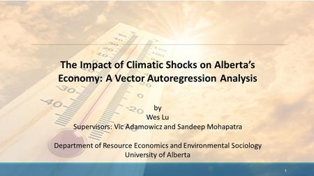 The Impact of Climatic Shocks on Alberta’s Economy: A Vector Autoregression Analysis by Wes Lu Supervisors: Vic Adamowicz and Sandeep Mohapatra Department.