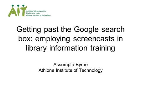 Getting past the Google search box: employing screencasts in library information training Assumpta Byrne Athlone Institute of Technology.