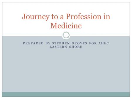 PREPARED BY STEPHEN GROVES FOR AHEC EASTERN SHORE Journey to a Profession in Medicine.