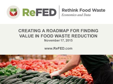 CREATING A ROADMAP FOR FINDING VALUE IN FOOD WASTE REDUCTION November 17, 2015 www.ReFED.com 1.