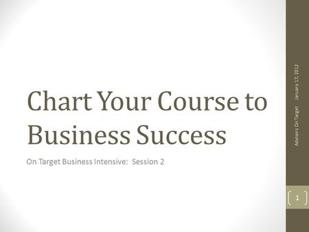 Chart Your Course to Business Success On Target Business Intensive: Session 2 January 17, 2012 Advisors On Target 1.