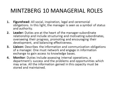 MINTZBERG 10 MANAGERIAL ROLES 1.Figurehead: All social, inspiration, legal and ceremonial obligations. In this light, the manager is seen as a symbol of.