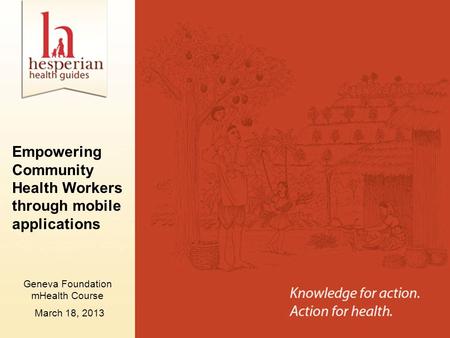 Empowering Community Health Workers through mobile applications March 18, 2013 Geneva Foundation mHealth Course.