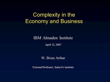 Complexity in the Economy and Business IBM Almaden Institute April 12, 2007 W. Brian Arthur External Professor, Santa Fe Institute.