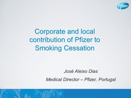 Corporate and local contribution of Pfizer to Smoking Cessation José Aleixo Dias Medical Director – Pfizer, Portugal.