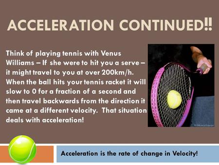 ACCELERATION CONTINUED !! Think of playing tennis with Venus Williams – If she were to hit you a serve – it might travel to you at over 200km/h. When the.