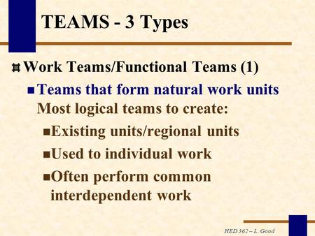 HED 362 – L. Good TEAMS - 3 Types Work Teams/Functional Teams (1) Teams that form natural work units Most logical teams to create: Existing units/regional.