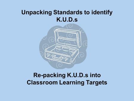 Unpacking Standards to identify K.U.D.s Re-packing K.U.D.s into Classroom Learning Targets.