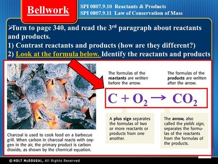 Chapter 7 SPI 0807.9.10 Reactants & Products SPI 0807.9.11 Law of Conservation of Mass Bellwork 1  Turn to page 340, and read the 3 rd paragraph about.