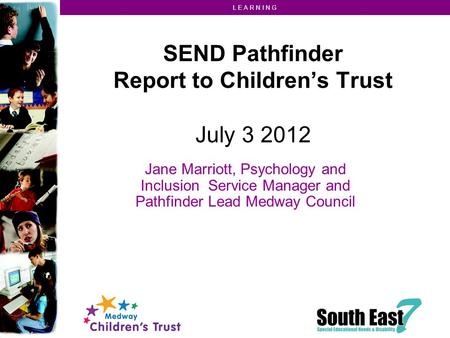 L E A R N I N G SEND Pathfinder Report to Children’s Trust July 3 2012 Jane Marriott, Psychology and Inclusion Service Manager and Pathfinder Lead Medway.