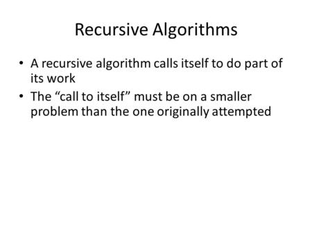 Recursive Algorithms A recursive algorithm calls itself to do part of its work The “call to itself” must be on a smaller problem than the one originally.