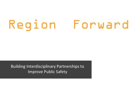 Region Forward Building Interdisciplinary Partnerships to Improve Public Safety.