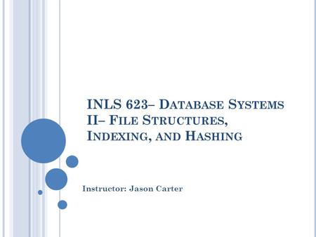 INLS 623– D ATABASE S YSTEMS II– F ILE S TRUCTURES, I NDEXING, AND H ASHING Instructor: Jason Carter.