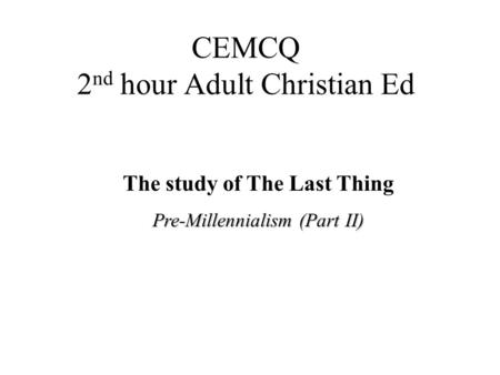 CEMCQ 2 nd hour Adult Christian Ed The study of The Last Thing Pre-Millennialism (Part II)