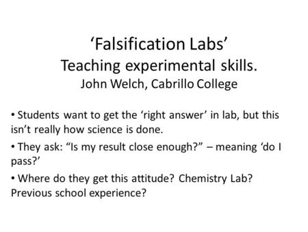 ‘Falsification Labs’ Teaching experimental skills. John Welch, Cabrillo College Students want to get the ‘right answer’ in lab, but this isn’t really how.