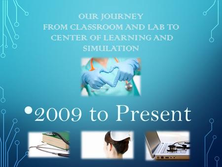 OUR JOURNEY FROM CLASSROOM AND LAB TO CENTER OF LEARNING AND SIMULATION 2009 to Present.