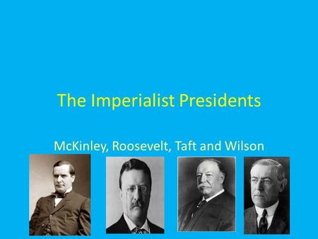 The Imperialist Presidents McKinley, Roosevelt, Taft and Wilson.