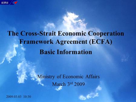 The Cross-Strait Economic Cooperation Framework Agreement (ECFA) Basic Information Ministry of Economic Affairs March 3 rd 2009 2009.03.03 10:30.