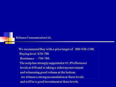 Reliance Communication Ltd., We recommend Buy with a price target of 800-920-1100. Buying level :650-700. Resistance : 730-780. The scrip has strongly.