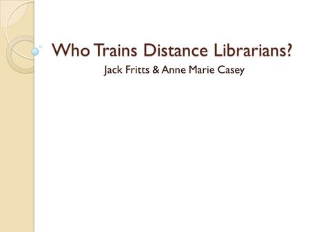 Who Trains Distance Librarians? Jack Fritts & Anne Marie Casey.