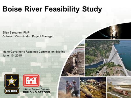 US Army Corps of Engineers BUILDING STRONG ® Boise River Feasibility Study Ellen Berggren, PMP Outreach Coordinator/ Project Manager Idaho Governor’s Roadless.