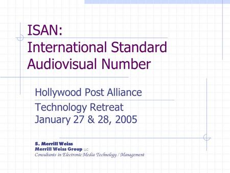 ISAN: International Standard Audiovisual Number Hollywood Post Alliance Technology Retreat January 27 & 28, 2005 S. Merrill Weiss Merrill Weiss Group LLC.