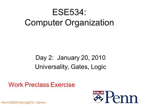 Penn ESE534 Spring2010 -- DeHon 1 ESE534: Computer Organization Day 2: January 20, 2010 Universality, Gates, Logic Work Preclass Exercise.