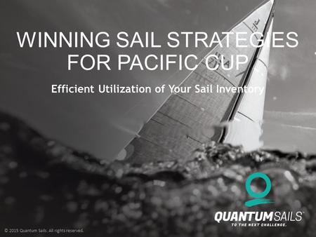 © 2015 Quantum Sails. All rights reserved. WINNING SAIL STRATEGIES FOR PACIFIC CUP Efficient Utilization of Your Sail Inventory.