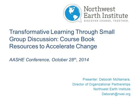 Transformative Learning Through Small Group Discussion: Course Book Resources to Accelerate Change AASHE Conference, October 28 th, 2014 Presenter: Deborah.