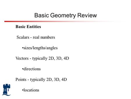 Basic Entities Scalars - real numbers sizes/lengths/angles Vectors - typically 2D, 3D, 4D directions Points - typically 2D, 3D, 4D locations Basic Geometry.