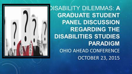 DISABILITY DILEMMAS: A GRADUATE STUDENT PANEL DISCUSSION REGARDING THE DISABILITIES STUDIES PARADIGM OHIO AHEAD CONFERENCE OCTOBER 23, 2015.