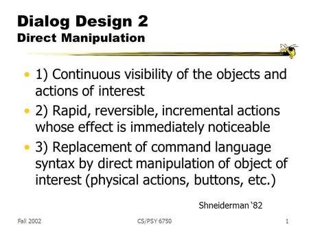 Fall 2002CS/PSY 67501 Dialog Design 2 Direct Manipulation 1) Continuous visibility of the objects and actions of interest 2) Rapid, reversible, incremental.